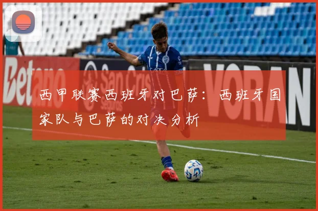 西甲联赛西班牙对巴萨：西班牙国家队与巴萨的对决分析