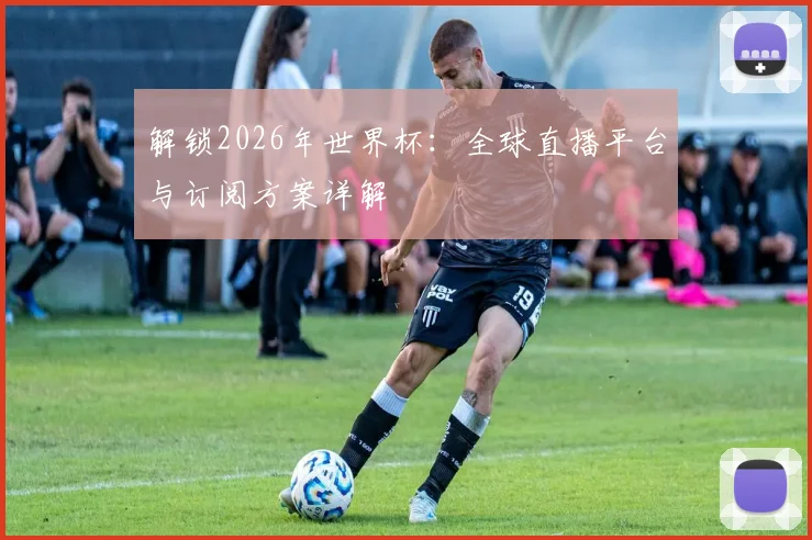 解锁2026年世界杯：全球直播平台与订阅方案详解